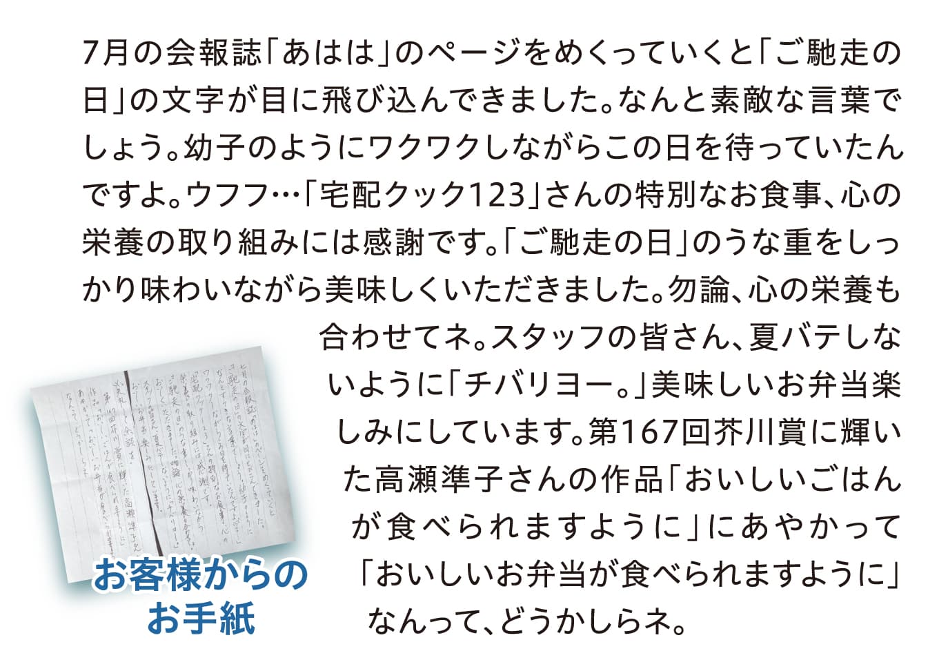 7月の会報誌「あはは」のページをめくっていくと「ご馳走の日」の文字が目に飛び込んできました。なんと素敵な言葉でしょう。幼子のようにワクワクしながらこの日を待っていたんですよ。ウフフ…「宅配クック123」さんの特別なお食事、心の栄養の取り組みには感謝です。「ご馳走の日」のうな重をしっかり味わいながら美味しくいただきました。勿論、心の栄養も合わせてネ。スタッフの皆さん、夏バテしないように「チバリヨー。」美味しいお弁当楽しみにしています。第167回芥川賞に輝いた高瀬準子さんの作品「おいしいごはんが食べられますように」にあやかって「おいしいお弁当が食べられますように」なんって、どうかしらネ。